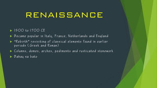 RENAISSANCE
 1 5 0 0 t o 1 7 0 0 C E
 B e c a m e p o p u la r i n I t a l y , F r a n ce, N e therla nd s a n d E n g l a nd
 “R e b i rth ” r e v i si ting o f c l a s s ica l e l e m ents f o u nd i n e a r l i er
p e r iod s ( G r eek a n d R o m a n)
 C o l um ns , d o m es, a r c hes, p e dim ents a n d r u s t ica ted s t o n e wo rk
 B a h a y n a b a t o
 