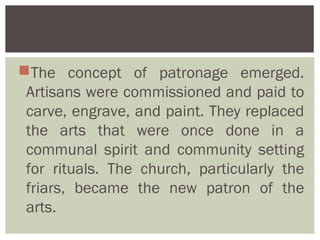 The concept of patronage emerged.
 Artisans were commissioned and paid to
 carve, engrave, and paint. They replaced
 the arts that were once done in a
 communal spirit and community setting
 for rituals. The church, particularly the
 friars, became the new patron of the
 arts.
 