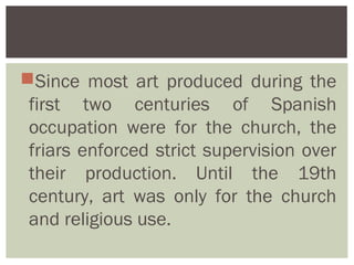 Since most art produced during the
 first two centuries of Spanish
 occupation were for the church, the
 friars enforced strict supervision over
 their production. Until the 19th
 century, art was only for the church
 and religious use.
 
