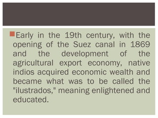Early in the 19th century, with the
 opening of the Suez canal in 1869
 and the development of the
 agricultural export economy, native
 indios acquired economic wealth and
 became what was to be called the
 "ilustrados," meaning enlightened and
 educated.
 
