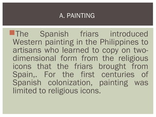 A. PAINTING

The Spanish friars introduced
 Western painting in the Philippines to
 artisans who learned to copy on two-
 dimensional form from the religious
 icons that the friars brought from
 Spain,. For the first centuries of
 Spanish colonization, painting was
 limited to religious icons.
 