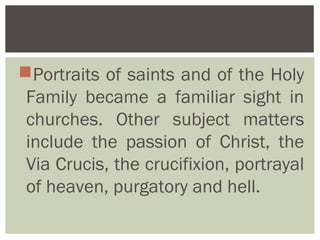 Portraits of saints and of the Holy
 Family became a familiar sight in
 churches. Other subject matters
 include the passion of Christ, the
 Via Crucis, the crucifixion, portrayal
 of heaven, purgatory and hell.
 