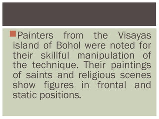 Painters from the Visayas
island of Bohol were noted for
their skillful manipulation of
the technique. Their paintings
of saints and religious scenes
show figures in frontal and
static positions.
 