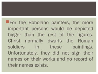 For the Boholano painters, the more
 important persons would be depicted
 bigger than the rest of the figures.
 Christ normally dwarfs the Roman
 soldiers    in      these   paintings.
 Unfortunately, they did not sign their
 names on their works and no record of
 their names exists.
 