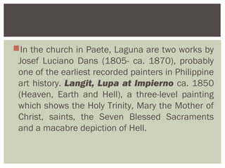 In the church in Paete, Laguna are two works by
 Josef Luciano Dans (1805- ca. 1870), probably
 one of the earliest recorded painters in Philippine
 art history. Langit, Lupa at Impierno ca. 1850
 (Heaven, Earth and Hell), a three-level painting
 which shows the Holy Trinity, Mary the Mother of
 Christ, saints, the Seven Blessed Sacraments
 and a macabre depiction of Hell.
 