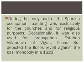 During the early part of the Spanish
 occupation, painting was exclusively
 for the churches and for religious
 purposes. Occasionally, it was also
 used for propaganda. Esteban
 Villanueva of Vigan, Ilocos Sur
 depicted the Ilocos revolt against the
 basi monopoly in a 1821.
 