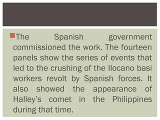The         Spanish        government
 commissioned the work. The fourteen
 panels show the series of events that
 led to the crushing of the Ilocano basi
 workers revolt by Spanish forces. It
 also showed the appearance of
 Halley’s comet in the Philippines
 during that time.
 