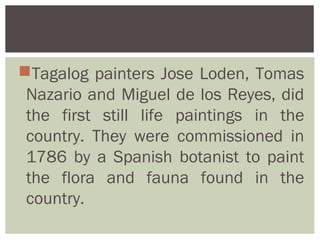 Tagalog painters Jose Loden, Tomas
 Nazario and Miguel de los Reyes, did
 the first still life paintings in the
 country. They were commissioned in
 1786 by a Spanish botanist to paint
 the flora and fauna found in the
 country.
 