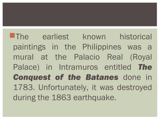 The     earliest  known      historical
 paintings in the Philippines was a
 mural at the Palacio Real (Royal
 Palace) in Intramuros entitled The
 Conquest of the Batanes done in
 1783. Unfortunately, it was destroyed
 during the 1863 earthquake.
 