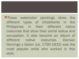These watercolor paintings show the
 different types of inhabitants in the
 Philippines in their different native
 costumes that show their social status and
 occupation. It also became an album of
 different   native   costumes.     Damian
 Domingo y Gabor (ca. 1790-1832) was the
 most popular artist who worked in this
 style.
 