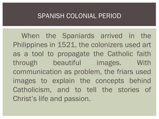 SPANISH COLONIAL PERIOD

   When the Spaniards arrived in the
Philippines in 1521, the colonizers used art
as a tool to propagate the Catholic faith
through        beautiful   images.     With
communication as problem, the friars used
images to explain the concepts behind
Catholicism, and to tell the stories of
Christ’s life and passion.
 
