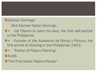 Damian Domingo
     AKA Damian Gabor Domingo
• 1st Filipino to paint his face, the first self-portrait
 in the Philippines
• Founder of the Academia de Dibujo y Pintura, the
 first school of drawing in the Philippines (1821)
• "Father of Filipino Painting"
ALIAS
"The First Great Filipino Painter"
 