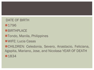 DATE OF BIRTH
1796
BIRTHPLACE
Tondo, Manila, Philippines
WIFE: Lucia Casas
CHILDREN: Celedonia, Severo, Anastacio, Feliciana,
Agapita, Mariano, Jose, and Nicolasa YEAR OF DEATH
1834
 