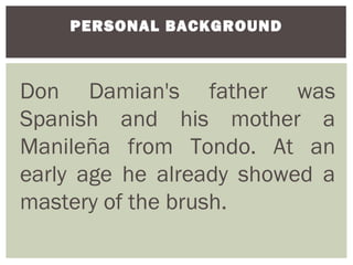 PERSONAL BACKGROUND



Don Damian's father was
Spanish and his mother a
Manileña from Tondo. At an
early age he already showed a
mastery of the brush.
 