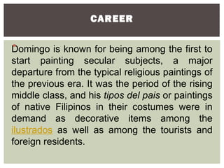 CAREER


Domingo is known for being among the first to



start painting secular subjects, a major
departure from the typical religious paintings of
the previous era. It was the period of the rising
middle class, and his tipos del pais or paintings
of native Filipinos in their costumes were in
demand as decorative items among the
ilustrados as well as among the tourists and
foreign residents.
 