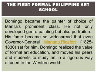THE FIRST FORMAL PHILIPPINE ART
             SCHOOL

Domingo became the painter of choice of
Manila's prominent class. He not only
developed genre painting but also portraiture.
His fame became so widespread that even
Governor-General Mariano Ricafort (1825-
1830) sat for him. Domingo realized the value
of formal art education, and moved his peers
and students to study art in a rigorous way
attuned to the Western world.
 