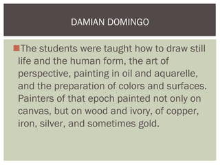 DAMIAN DOMINGO

The students were taught how to draw still
 life and the human form, the art of
 perspective, painting in oil and aquarelle,
 and the preparation of colors and surfaces.
 Painters of that epoch painted not only on
 canvas, but on wood and ivory, of copper,
 iron, silver, and sometimes gold.
 