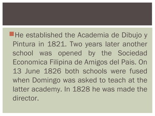 He established the Academia de Dibujo y
 Pintura in 1821. Two years later another
 school was opened by the Sociedad
 Economica Filipina de Amigos del Pais. On
 13 June 1826 both schools were fused
 when Domingo was asked to teach at the
 latter academy. In 1828 he was made the
 director.
 
