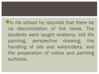 In his school he required that there be
 no discrimination of the races. The
 students were taught anatomy, still life
 painting, perspective drawing, the
 handling of oils and watercolors, and
 the preparation of colors and painting
 surfaces.
 
