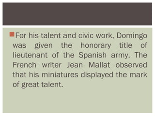 For his talent and civic work, Domingo
 was given the honorary title of
 lieutenant of the Spanish army. The
 French writer Jean Mallat observed
 that his miniatures displayed the mark
 of great talent.
 