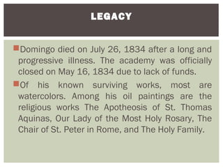 LEGACY


Domingo died on July 26, 1834 after a long and
 progressive illness. The academy was officially
 closed on May 16, 1834 due to lack of funds.
Of his known surviving works, most are
 watercolors. Among his oil paintings are the
 religious works The Apotheosis of St. Thomas
 Aquinas, Our Lady of the Most Holy Rosary, The
 Chair of St. Peter in Rome, and The Holy Family.
 