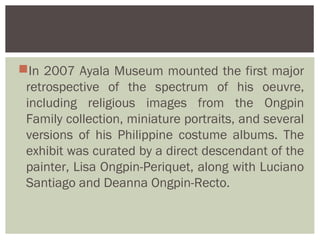 In 2007 Ayala Museum mounted the first major
 retrospective of the spectrum of his oeuvre,
 including religious images from the Ongpin
 Family collection, miniature portraits, and several
 versions of his Philippine costume albums. The
 exhibit was curated by a direct descendant of the
 painter, Lisa Ongpin-Periquet, along with Luciano
 Santiago and Deanna Ongpin-Recto.
 