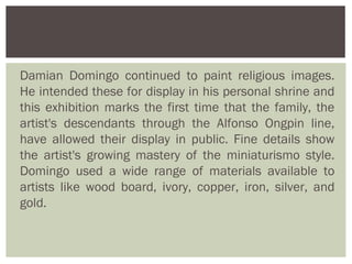Damian Domingo continued to paint religious images.
He intended these for display in his personal shrine and
this exhibition marks the first time that the family, the
artist's descendants through the Alfonso Ongpin line,
have allowed their display in public. Fine details show
the artist's growing mastery of the miniaturismo style.
Domingo used a wide range of materials available to
artists like wood board, ivory, copper, iron, silver, and
gold.
 