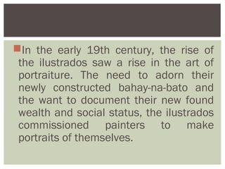 In the early 19th century, the rise of
 the ilustrados saw a rise in the art of
 portraiture. The need to adorn their
 newly constructed bahay-na-bato and
 the want to document their new found
 wealth and social status, the ilustrados
 commissioned painters to make
 portraits of themselves.
 