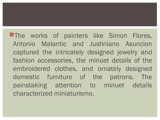 The works of painters like Simon Flores,
 Antonio Malantic and Justiniano Asuncion
 captured the intricately designed jewelry and
 fashion accessories, the minuet details of the
 embroidered clothes, and ornately designed
 domestic furniture of the patrons. The
 painstaking attention to minuet details
 characterized miniaturismo.
 