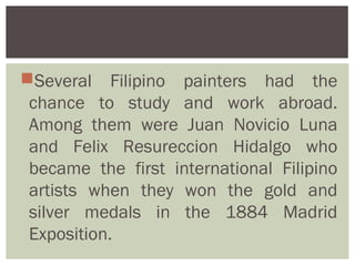 Several Filipino painters had the
 chance to study and work abroad.
 Among them were Juan Novicio Luna
 and Felix Resureccion Hidalgo who
 became the first international Filipino
 artists when they won the gold and
 silver medals in the 1884 Madrid
 Exposition.
 