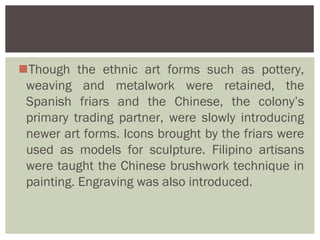 Though the ethnic art forms such as pottery,
 weaving and metalwork were retained, the
 Spanish friars and the Chinese, the colony’s
 primary trading partner, were slowly introducing
 newer art forms. Icons brought by the friars were
 used as models for sculpture. Filipino artisans
 were taught the Chinese brushwork technique in
 painting. Engraving was also introduced.
 