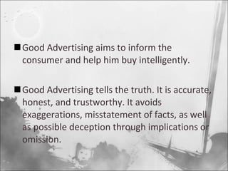 Good Advertising aims to inform the consumer and help him buy intelligently. Good Advertising tells the truth. It is accurate, honest, and trustworthy. It avoids exaggerations, misstatement of facts, as well as possible deception through implications or omission. 