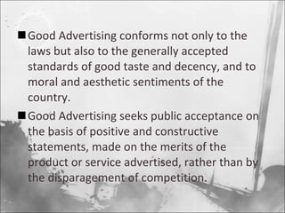 Good Advertising conforms not only to the laws but also to the generally accepted standards of good taste and decency, and to moral and aesthetic sentiments of the country. Good Advertising seeks public acceptance on the basis of positive and constructive statements, made on the merits of the product or service advertised, rather than by the disparagement of competition. 