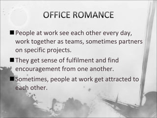 People at work see each other every day, work together as teams, sometimes partners on specific projects. They get sense of fulfilment and find encouragement from one another. Sometimes, people at work get attracted to each other. 