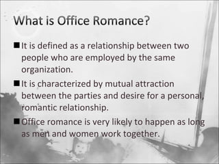 It is defined as a relationship between two people who are employed by the same organization. It is characterized by mutual attraction between the parties and desire for a personal, romantic relationship. Office romance is very likely to happen as long as men and women work together. 