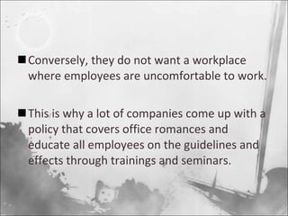 Conversely, they do not want a workplace where employees are uncomfortable to work. This is why a lot of companies come up with a policy that covers office romances and educate all employees on the guidelines and effects through trainings and seminars. 