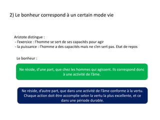 2) Le bonheur correspond à un certain mode vie Aristote distingue :  - l’exercice : l’homme se sert de ses capacités pour agir - la puissance : l’homme a des capacités mais ne s’en sert pas. Etat de reposLe bonheur : Ne réside, d’une part, que chez les hommes qui agissent. Ils correspond donc à une activité de l’âme.Ne réside, d’autre part, que dans une activité de l’âme conforme à la vertu. Chaque action doit être accomplie selon la vertu la plus excellente, et ce dans une période durable.