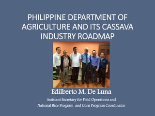 PHILIPPINE DEPARTMENT OF
AGRICULTURE AND ITS CASSAVA
INDUSTRY ROADMAP
Edilberto M. De Luna
Assistant Secretary for Field Operations and
National Rice Program and Corn Program Coordinator
 