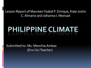 Lesson Report of MaureenYsabel F. Enrique, Kate Justin
C. Almario and Johanna I. Monsad
PHILIPPINE CLIMATE
Submitted to: Ms. Menchie Ambas
(Envi SciTeacher)
 