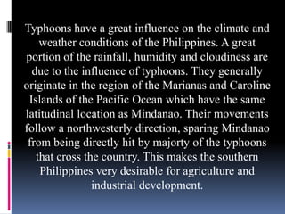 Typhoons have a great influence on the climate and
weather conditions of the Philippines. A great
portion of the rainfall, humidity and cloudiness are
due to the influence of typhoons. They generally
originate in the region of the Marianas and Caroline
Islands of the Pacific Ocean which have the same
latitudinal location as Mindanao. Their movements
follow a northwesterly direction, sparing Mindanao
from being directly hit by majorty of the typhoons
that cross the country. This makes the southern
Philippines very desirable for agriculture and
industrial development.
 