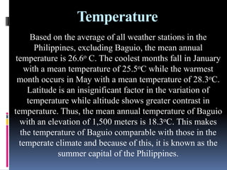 Temperature
Based on the average of all weather stations in the
Philippines, excluding Baguio, the mean annual
temperature is 26.6o C. The coolest months fall in January
with a mean temperature of 25.5oC while the warmest
month occurs in May with a mean temperature of 28.3oC.
Latitude is an insignificant factor in the variation of
temperature while altitude shows greater contrast in
temperature. Thus, the mean annual temperature of Baguio
with an elevation of 1,500 meters is 18.3oC. This makes
the temperature of Baguio comparable with those in the
temperate climate and because of this, it is known as the
summer capital of the Philippines.
 