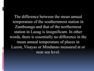 The difference between the mean annual
temperature of the southernmost station in
Zamboanga and that of the northermost
station in Laoag is insignificant. In other
words, there is essentially no difference in the
mean annual temperature of places in
Luzon, Visayas or Mindanao measured at or
near sea level.
 