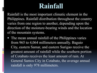 Rainfall
Rainfall is the most important climatic element in the
Philippines. Rainfall distribution throughout the country
varies from one region to another, depending upon the
direction of the moisture-bearing winds and the location
of the mountain systems.
 The mean annual rainfall of the Philippines varies
from 965 to 4,064 millimeters annually. Baguio
City, eastern Samar, and eastern Surigao receive the
greatest amount of rainfall while the southern portion
of Cotabato receives the least amount of rain. At
General Santos City in Cotabato, the average annual
rainfall is only 978 millimeters.
 