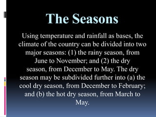 The Seasons
Using temperature and rainfall as bases, the
climate of the country can be divided into two
major seasons: (1) the rainy season, from
June to November; and (2) the dry
season, from December to May. The dry
season may be subdivided further into (a) the
cool dry season, from December to February;
and (b) the hot dry season, from March to
May.
 