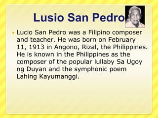 Lusio San Pedro
   Lucio San Pedro was a Filipino composer
    and teacher. He was born on February
    11, 1913 in Angono, Rizal, the Philippines.
    He is known in the Philippines as the
    composer of the popular lullaby Sa Ugoy
    ng Duyan and the symphonic poem
    Lahing Kayumanggi.
 