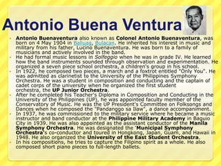 Antonio Buena Ventura
   Antonio Buenaventura also known as Colonel Antonio Buenaventura, was
    born on 4 May 1904 in Baliuag, Bulacan. He inherited his interest in music and
    military from his father, Lucino Buenaventura. He was born to a family of
    musicians and actively involved in the band.
   He had formal music lessons in Solfeggio when he was in grade IV. He learned
    how the band instruments sounded through observation and experimentation. He
    organized a seven piece school orchestra, a children's group in his school.
   In 1922, he composed two pieces, a march and a foxtrot entitled "Only You". He
    was admitted as clarinetist to the University of the Philippines Symphony
    Orchestra. He was a student in composition and conducting and the captain of
    cadet corps of the university when he organized the first student
    orchestra, the UP Junior Orchestra.
   After he completed his Teacher's Diploma in Composition and Conducting in the
    University of the Philippines (UP), he was appointed faculty member of the
    Conservatory of Music. He was the UP President's Committee on Folksongs and
    Dances when he composed the "Pandanggo sa Ilaw", a dance accompaniment.
   In 1937, he was commissioned to the military service where he became a music
    instructor and band conductor at the Philippine Military Academy in Baguio
    City in 1939. He was also appointed as the assistant conductor of the Manila
    Symphony Orchestra. He was designated the 'Municipal Symphony
    Orchestra's co-conductor and toured in Hongkong, Japan, Guam, and Hawaii in
    1948. He also organized the University of the East Student Orchestra.
   In his compositions, he tries to capture the Filipino spirit as a whole. He also
    composed short piano pieces to full-length ballets.
 