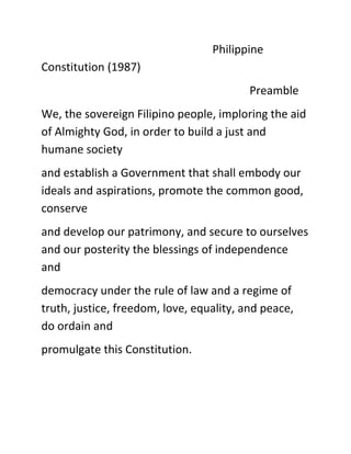 Philippine
Constitution (1987)
Preamble
We, the sovereign Filipino people, imploring the aid
of Almighty God, in order to build a just and
humane society
and establish a Government that shall embody our
ideals and aspirations, promote the common good,
conserve
and develop our patrimony, and secure to ourselves
and our posterity the blessings of independence
and
democracy under the rule of law and a regime of
truth, justice, freedom, love, equality, and peace,
do ordain and
promulgate this Constitution.
 