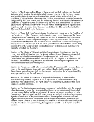 Section 17. The Senate and the House of Representatives shall each have an Electoral
Tribunal which shall be the sole judge of all contests relating to the election, returns,
and qualifications of their respective Members. Each Electoral Tribunal shall be
composed of nine Members, three of whom shall be Justices of the Supreme Court to be
designated by the Chief Justice, and the remaining six shall be Members of the Senate or
the House of Representatives, as the case may be, who shall be chosen on the basis of
proportional representation from the political parties and the parties or organizations
registered under the party-list system represented therein. The senior Justice in the
Electoral Tribunal shall be its Chairman.
Section 18. There shall be a Commission on Appointments consisting of the President of
the Senate, as ex officio Chairman, twelve Senators, and twelve Members of the House
of Representatives, elected by each House on the basis of proportional representation
from the political parties and parties or organizations registered under the party-list
system represented therein. The chairman of the Commission shall not vote, except in
case of a tie. The Commission shall act on all appointments submitted to it within thirty
session days of the Congress from their submission. The Commission shall rule by a
majority vote of all the Members.
Section 19. The Electoral Tribunals and the Commission on Appointments shall be
constituted within thirty days after the Senate and the House of Representatives shall
have been organized with the election of the President and the Speaker. The
Commission on Appointments shall meet only while the Congress is in session, at the
call of its Chairman or a majority of all its Members, to discharge such powers and
functions as are herein conferred upon it.
Section 20. The records and books of accounts of the Congress shall be preserved and be
open to the public in accordance with law, and such books shall be audited by the
Commission on Audit which shall publish annually an itemized list of amounts paid to
and expenses incurred for each Member.
Section 21. The Senate or the House of Representatives or any of its respective
committees may conduct inquiries in aid of legislation in accordance with its duly
published rules of procedure. The rights of persons appearing in, or affected by, such
inquiries shall be respected.
Section 22. The heads of departments may, upon their own initiative, with the consent
of the President, or upon the request of either House, as the rules of each House shall
provide, appear before and be heard by such House on any matter pertaining to their
departments. Written questions shall be submitted to the President of the Senate or the
Speaker of the House of Representatives at least three days before their scheduled
appearance. Interpellations shall not be limited to written questions, but may cover
matters related thereto. When the security of the State or the public interest so requires
and the President so states in writing, the appearance shall be conducted in executive
session.
 