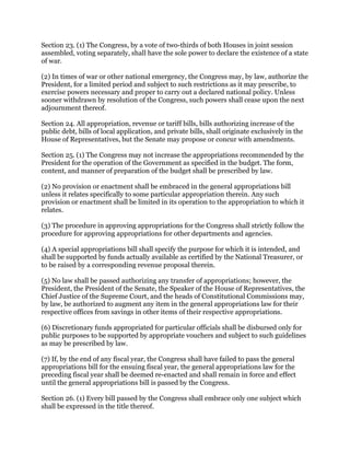 Section 23. (1) The Congress, by a vote of two-thirds of both Houses in joint session
assembled, voting separately, shall have the sole power to declare the existence of a state
of war.
(2) In times of war or other national emergency, the Congress may, by law, authorize the
President, for a limited period and subject to such restrictions as it may prescribe, to
exercise powers necessary and proper to carry out a declared national policy. Unless
sooner withdrawn by resolution of the Congress, such powers shall cease upon the next
adjournment thereof.
Section 24. All appropriation, revenue or tariff bills, bills authorizing increase of the
public debt, bills of local application, and private bills, shall originate exclusively in the
House of Representatives, but the Senate may propose or concur with amendments.
Section 25. (1) The Congress may not increase the appropriations recommended by the
President for the operation of the Government as specified in the budget. The form,
content, and manner of preparation of the budget shall be prescribed by law.
(2) No provision or enactment shall be embraced in the general appropriations bill
unless it relates specifically to some particular appropriation therein. Any such
provision or enactment shall be limited in its operation to the appropriation to which it
relates.
(3) The procedure in approving appropriations for the Congress shall strictly follow the
procedure for approving appropriations for other departments and agencies.
(4) A special appropriations bill shall specify the purpose for which it is intended, and
shall be supported by funds actually available as certified by the National Treasurer, or
to be raised by a corresponding revenue proposal therein.
(5) No law shall be passed authorizing any transfer of appropriations; however, the
President, the President of the Senate, the Speaker of the House of Representatives, the
Chief Justice of the Supreme Court, and the heads of Constitutional Commissions may,
by law, be authorized to augment any item in the general appropriations law for their
respective offices from savings in other items of their respective appropriations.
(6) Discretionary funds appropriated for particular officials shall be disbursed only for
public purposes to be supported by appropriate vouchers and subject to such guidelines
as may be prescribed by law.
(7) If, by the end of any fiscal year, the Congress shall have failed to pass the general
appropriations bill for the ensuing fiscal year, the general appropriations law for the
preceding fiscal year shall be deemed re-enacted and shall remain in force and effect
until the general appropriations bill is passed by the Congress.
Section 26. (1) Every bill passed by the Congress shall embrace only one subject which
shall be expressed in the title thereof.
 
