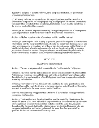 dignitary is assigned to the armed forces, or to any penal institution, or government
orphanage or leprosarium.
(3) All money collected on any tax levied for a special purpose shall be treated as a
special fund and paid out for such purpose only. If the purpose for which a special fund
was created has been fulfilled or abandoned, the balance, if any, shall be transferred to
the general funds of the Government.
Section 30. No law shall be passed increasing the appellate jurisdiction of the Supreme
Court as provided in this Constitution without its advice and concurrence.
Section 31. No law granting a title of royalty or nobility shall be enacted.
Section 32. The Congress shall, as early as possible, provide for a system of initiative and
referendum, and the exceptions therefrom, whereby the people can directly propose and
enact laws or approve or reject any act or law or part thereof passed by the Congress or
local legislative body after the registration of a petition therefor signed by at least ten
per centum of the total number of registered voters, of which every legislative district
must be represented by at least three per centum of the registered voters thereof.
ARTICLE VII
EXECUTIVE DEPARTMENT
Section 1. The executive power shall be vested in the President of the Philippines.
Section 2. No person may be elected President unless he is a natural-born citizen of the
Philippines, a registered voter, able to read and write, at least forty years of age on the
day of the election, and a resident of the Philippines for at least ten years immediately
preceding such election.
Section 3. There shall be a Vice-President who shall have the same qualifications and
term of office and be elected with, and in the same manner, as the President. He may be
removed from office in the same manner as the President.
The Vice-President may be appointed as a Member of the Cabinet. Such appointment
requires no confirmation.
Section 4. The President and the Vice-President shall be elected by direct vote of the
people for a term of six years which shall begin at noon on the thirtieth day of June next
following the day of the election and shall end at noon of the same date, six years
thereafter. The President shall not be eligible for any re-election. No person who has
succeeded as President and has served as such for more than four years shall be
qualified for election to the same office at any time.
 